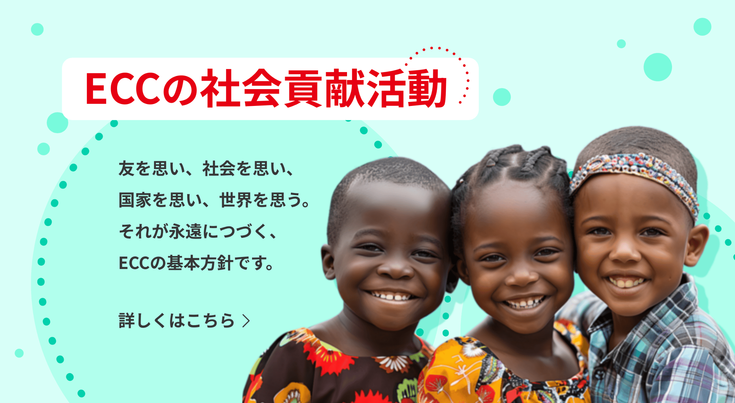 ECCの社会貢献活動 友を思い、社会を思い、国家を思い、世界を思う。それが永遠につづく、ECCの基本方針です。 詳しくはこちら